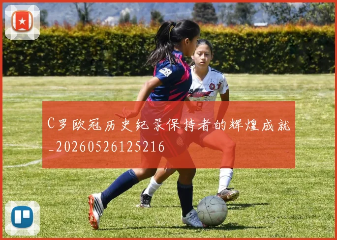 C罗欧冠历史纪录保持者的辉煌成就_20260526125216