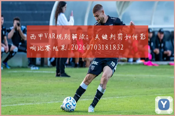 西甲VAR规则解读：关键判罚如何影响比赛结果_20260703181832