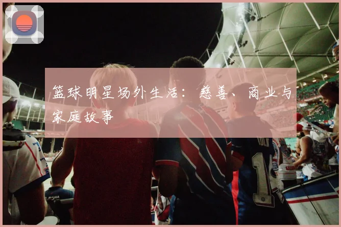 篮球明星场外生活:慈善、商业与家庭故事