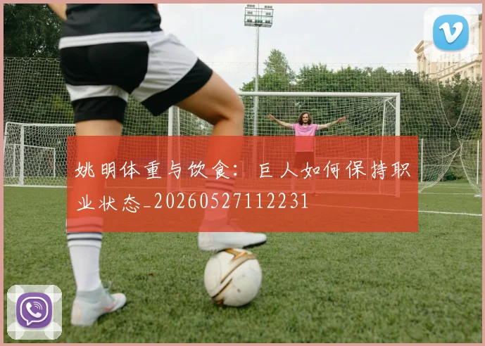 姚明体重与饮食:巨人如何保持职业状态_20260527112231