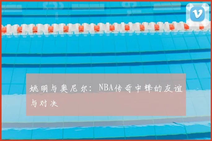 姚明与奥尼尔：NBA传奇中锋的友谊与对决