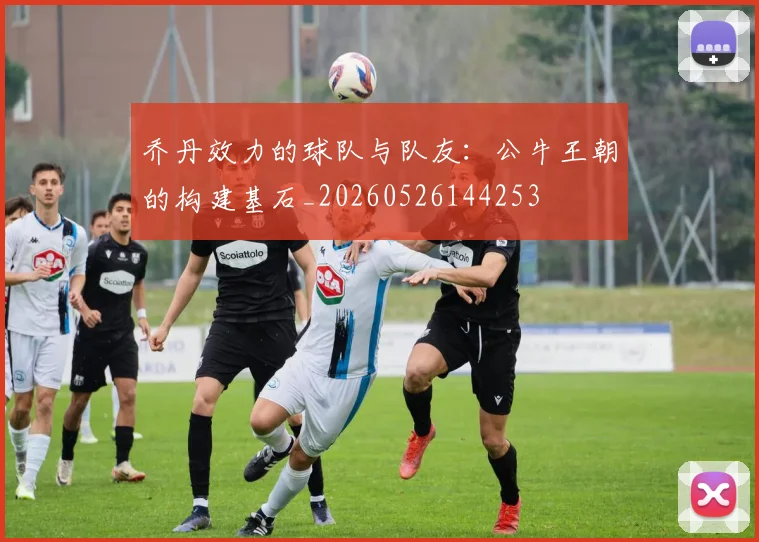 乔丹效力的球队与队友:公牛王朝的构建基石_20260526144253
