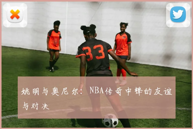 姚明与奥尼尔：NBA传奇中锋的友谊与对决
