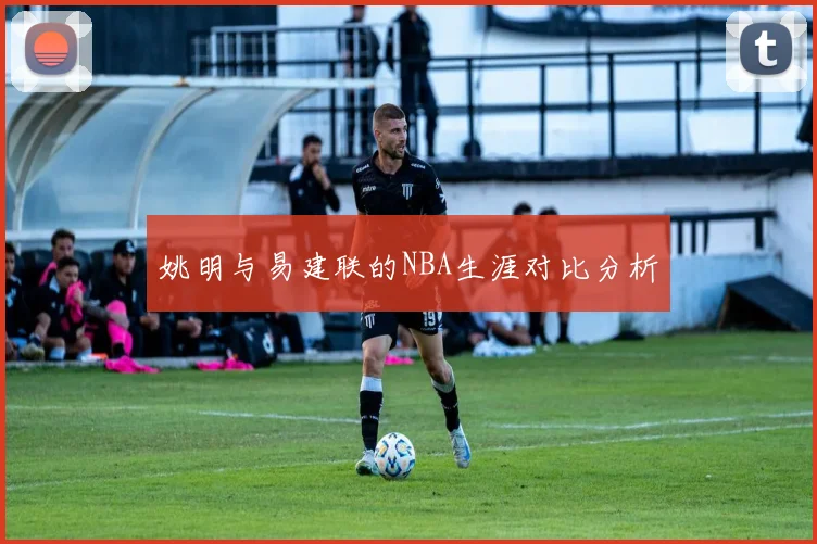 姚明与易建联的NBA生涯对比分析