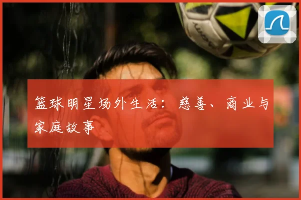 篮球明星场外生活:慈善、商业与家庭故事