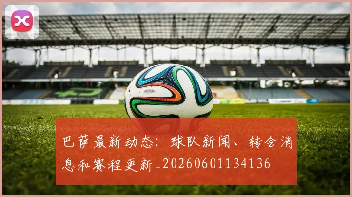巴萨最新动态:球队新闻、转会消息和赛程更新_20260601134136