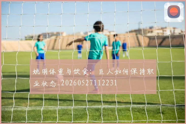 姚明体重与饮食：巨人如何保持职业状态_20260527112231