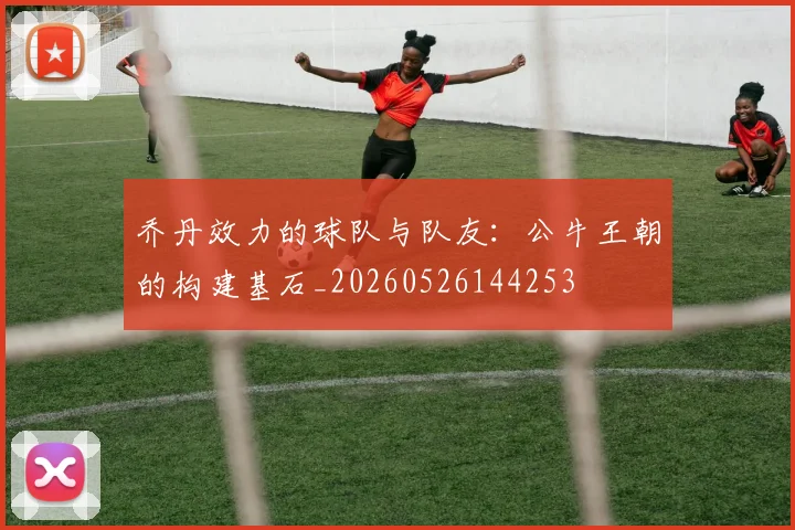 乔丹效力的球队与队友:公牛王朝的构建基石_20260526144253