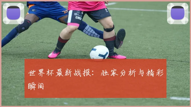 世界杯最新战报:独家分析与精彩瞬间