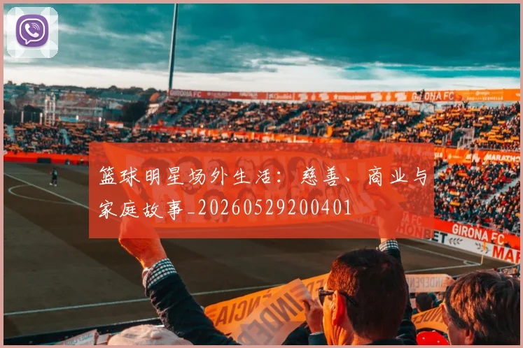 篮球明星场外生活：慈善、商业与家庭故事_20260529200401