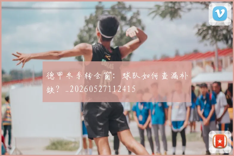 德甲冬季转会窗:球队如何查漏补缺?_20260527112415