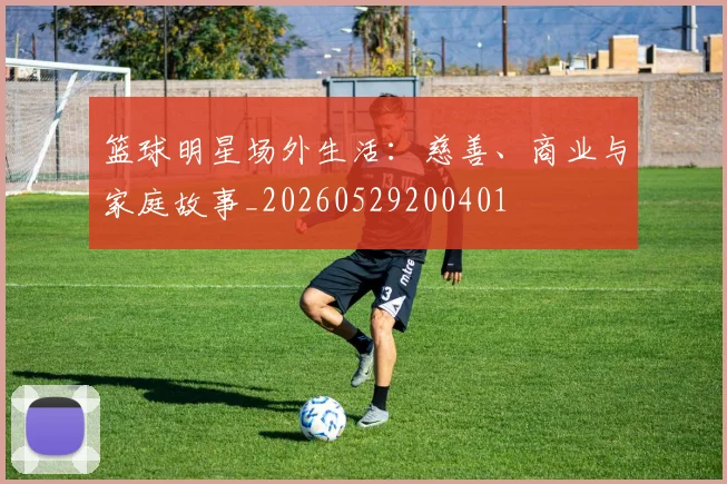 篮球明星场外生活:慈善、商业与家庭故事_20260529200401