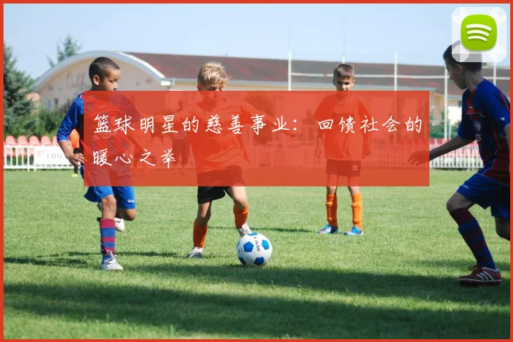 篮球明星的慈善事业：回馈社会的暖心之举